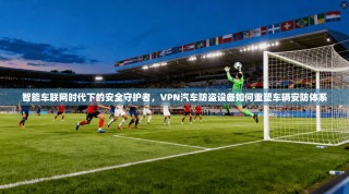 智能车联网时代下的安全守护者，VPN汽车防盗设备如何重塑车辆安防体系