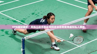 VPN越狱被抓？网络工程师教你如何合法合规使用虚拟私人网络