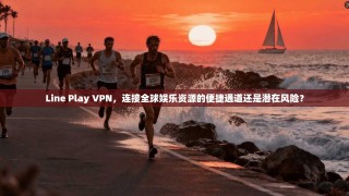 Line Play VPN，连接全球娱乐资源的便捷通道还是潜在风险？