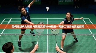 如何通过优化配置与策略实现VPN提速—网络工程师的实战指南