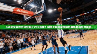 360安全软件为何会阻止VPN连接？网络工程师深度解析其机制与应对策略