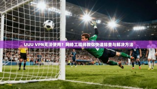 UUU VPN无法使用？网络工程师教你快速排查与解决方法