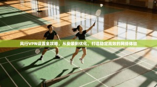 风行VPN设置全攻略，从安装到优化，打造稳定高效的网络体验