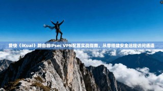 爱快（iKuai）路由器IPsec VPN配置实战指南，从零搭建安全远程访问通道