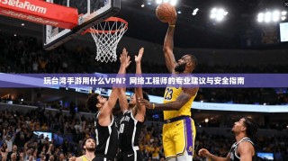 玩台湾手游用什么VPN？网络工程师的专业建议与安全指南
