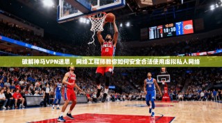 破解神马VPN迷思，网络工程师教你如何安全合法使用虚拟私人网络