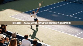 深入解析，Android平台上的VPN应用安全与性能评估指南
