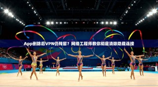 App删除后VPN仍残留？网络工程师教你彻底清除隐藏连接