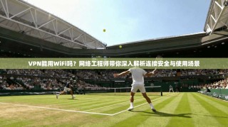 VPN能用WiFi吗？网络工程师带你深入解析连接安全与使用场景