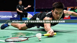 Windows 8 系统下轻松创建和配置 VPN 连接的完整指南