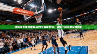 微信海外使用难题与VPN解决方案，网络工程师的深度解析