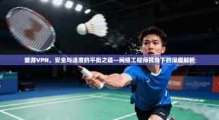 傲游VPN，安全与速度的平衡之道—网络工程师视角下的深度解析