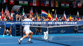 UCloud PPTP VPN配置与安全风险分析—网络工程师视角下的实践指南