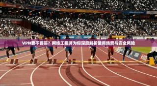 VPN要不要买？网络工程师为你深度解析使用场景与安全风险