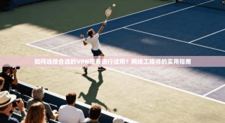 如何选择合适的VPN服务进行试用？网络工程师的实用指南