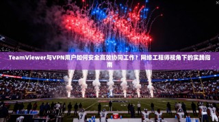 TeamViewer与VPN用户如何安全高效协同工作？网络工程师视角下的实践指南