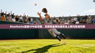 BlueStacks连接VPN全攻略，实现安卓模拟器安全上网与区域切换