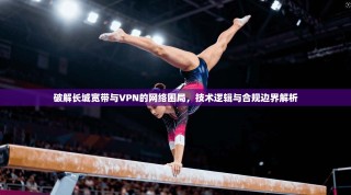 破解长城宽带与VPN的网络困局，技术逻辑与合规边界解析