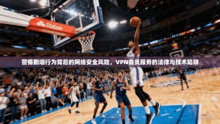 警惕翻墙行为背后的网络安全风险，VPN会员服务的法律与技术陷阱