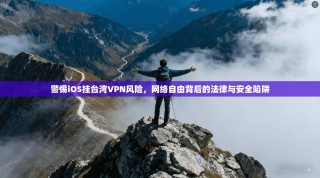 警惕iOS挂台湾VPN风险，网络自由背后的法律与安全陷阱