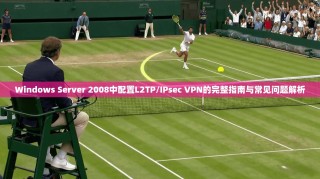 Windows Server 2008中配置L2TP/IPsec VPN的完整指南与常见问题解析