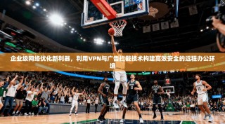 企业级网络优化新利器，利用VPN与广告拦截技术构建高效安全的远程办公环境