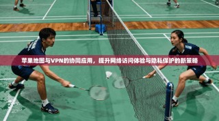 苹果地图与VPN的协同应用，提升网络访问体验与隐私保护的新策略