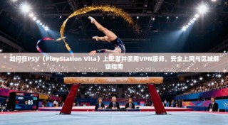 如何在PSV（PlayStation Vita）上配置并使用VPN服务，安全上网与区域解锁指南