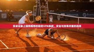 安卓设备上值得推荐的稳定VPN系统，安全与效率并重的选择