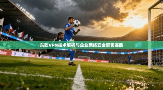 东软VPN技术解析与企业网络安全部署实践