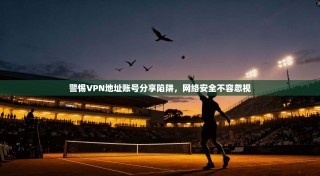 警惕VPN地址账号分享陷阱，网络安全不容忽视