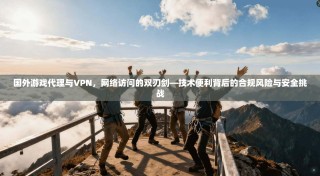 国外游戏代理与VPN，网络访问的双刃剑—技术便利背后的合规风险与安全挑战