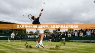 深入解析VPN新建连接向导，从配置到安全的完整指南