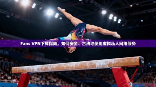 Fans VPN下载指南，如何安全、合法地使用虚拟私人网络服务