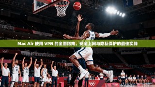 Mac Air 使用 VPN 的全面指南，安全上网与隐私保护的最佳实践