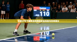 王者VPN下载背后的网络安全风险与合规建议