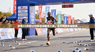 警惕XC海带VPN等非法翻墙工具，筑牢网络安全防线
