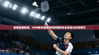 警惕越墙陷阱，VPN技术滥用背后的网络安全风险与合规警示