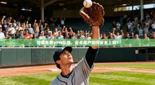 警惕免费VPN陷阱，安卓用户如何安全上网？