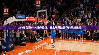 218年免费VPN服务盘点，安全与风险并存的网络选择