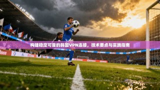 构建稳定可靠的韩国VPN连接，技术要点与实践指南