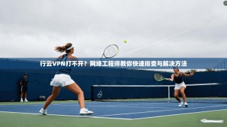 行云VPN打不开？网络工程师教你快速排查与解决方法