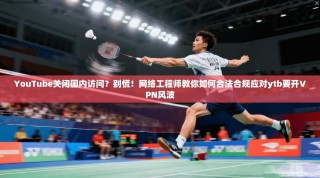 YouTube关闭国内访问？别慌！网络工程师教你如何合法合规应对ytb要开VPN风波