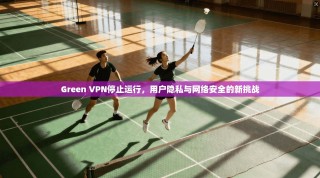 Green VPN停止运行，用户隐私与网络安全的新挑战
