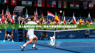 深入解析Fufei VPN，安全与便捷的网络连接新选择