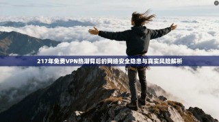 217年免费VPN热潮背后的网络安全隐患与真实风险解析