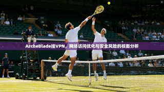ArcheBlade挂VPN，网络访问优化与安全风险的权衡分析