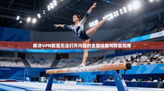 解决VPN配置无法打开问题的全面排查与修复指南