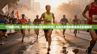 77加速VPN，网络优化利器还是潜在风险？从技术原理到使用建议全面解析
