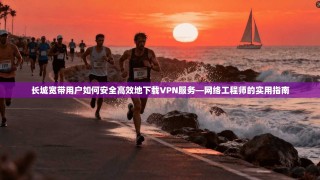 长城宽带用户如何安全高效地下载VPN服务—网络工程师的实用指南